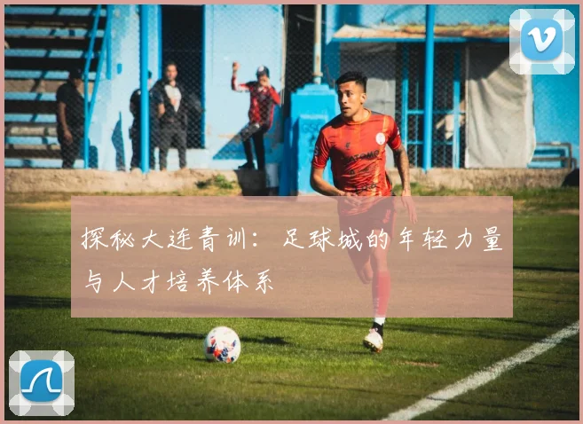 探秘大连青训:足球城的年轻力量与人才培养体系