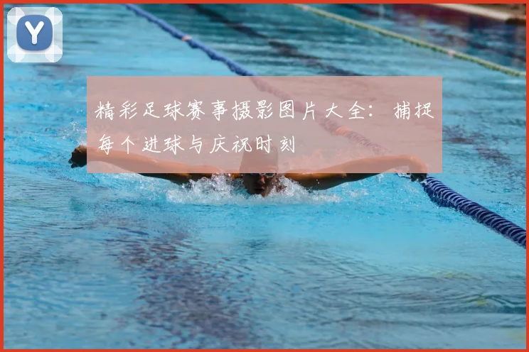精彩足球赛事摄影图片大全：捕捉每个进球与庆祝时刻