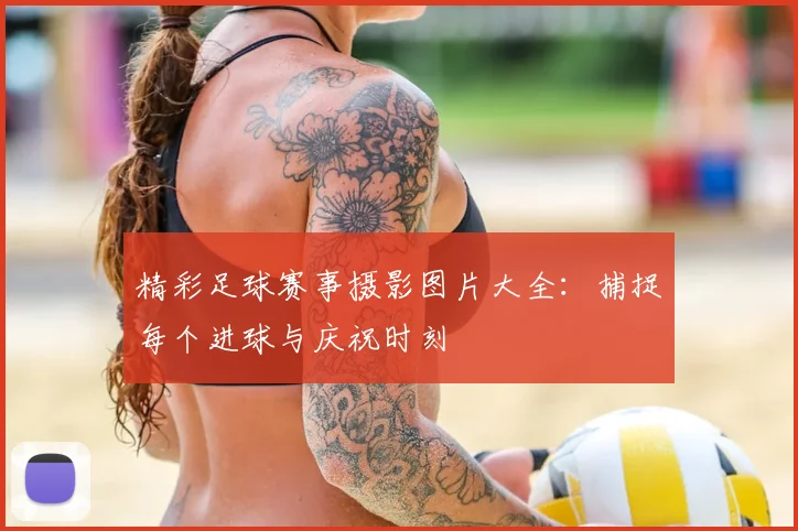 精彩足球赛事摄影图片大全:捕捉每个进球与庆祝时刻